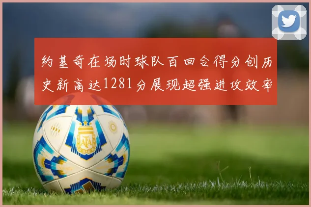 约基奇在场时球队百回合得分创历史新高达1281分展现超强进攻效率
