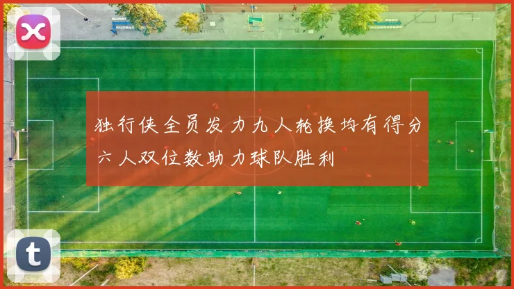 独行侠全员发力九人轮换均有得分六人双位数助力球队胜利