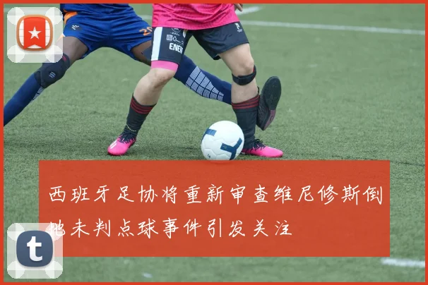 西班牙足协将重新审查维尼修斯倒地未判点球事件引发关注