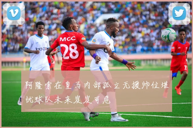 阿隆索在皇马内部孤立无援帅位堪忧球队未来岌岌可危