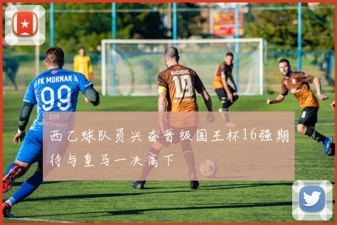 西乙球队员兴奋晋级国王杯16强期待与皇马一决高下
