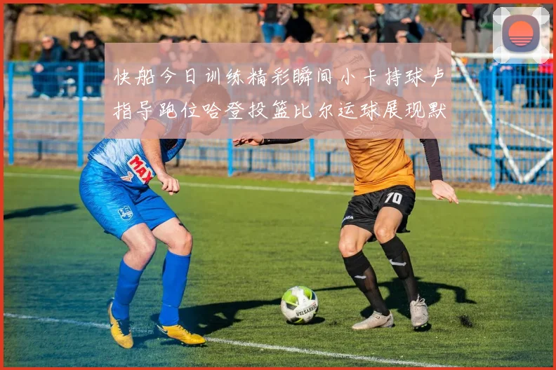 快船今日训练精彩瞬间小卡持球卢指导跑位哈登投篮比尔运球展现默契