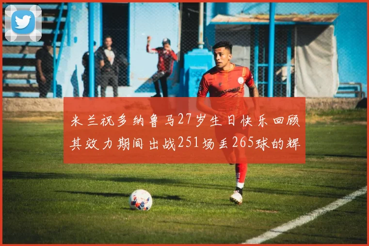 米兰祝多纳鲁马27岁生日快乐回顾其效力期间出战251场丢265球的辉煌历程