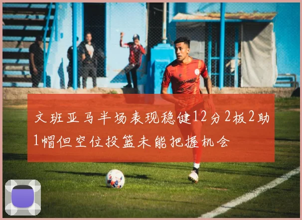 文班亚马半场表现稳健12分2板2助1帽但空位投篮未能把握机会
