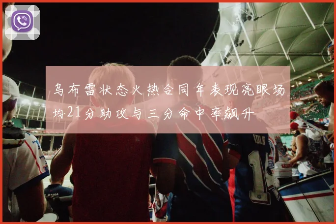 乌布雷状态火热合同年表现亮眼场均21分助攻与三分命中率飙升