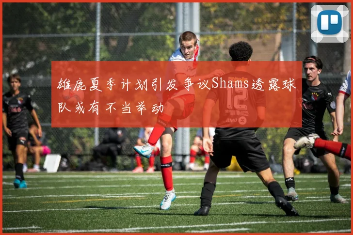 雄鹿夏季计划引发争议Shams透露球队或有不当举动