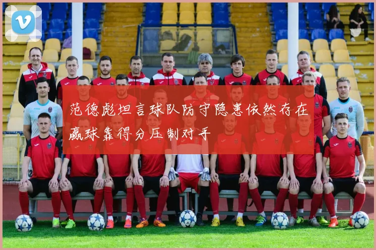 范德彪坦言球队防守隐患依然存在赢球靠得分压制对手
