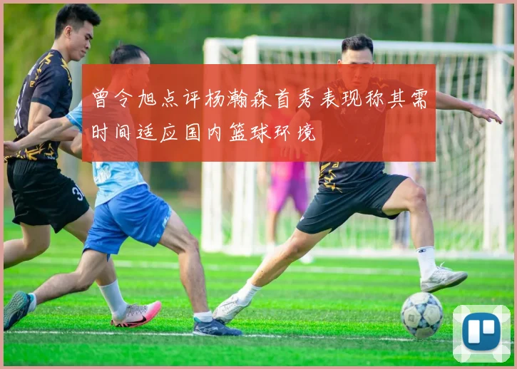曾令旭点评杨瀚森首秀表现称其需时间适应国内篮球环境