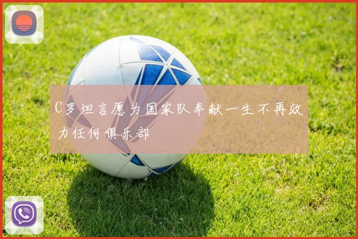 C罗坦言愿为国家队奉献一生不再效力任何俱乐部