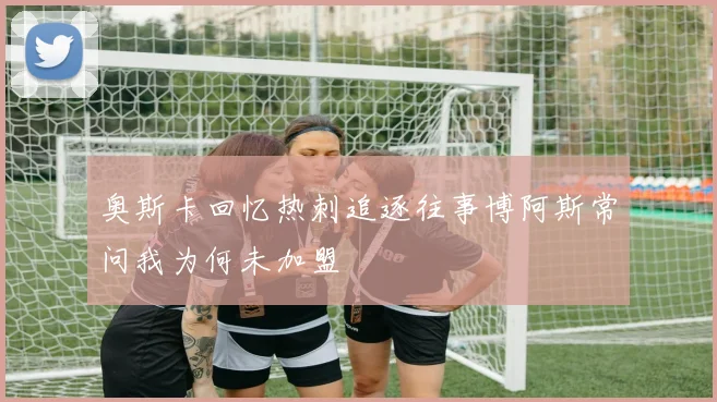 奥斯卡回忆热刺追逐往事博阿斯常问我为何未加盟