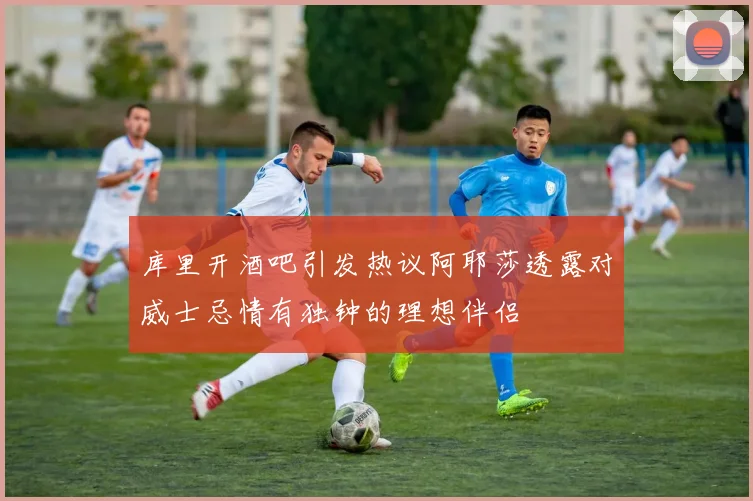 库里开酒吧引发热议阿耶莎透露对威士忌情有独钟的理想伴侣