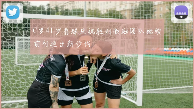 C罗41岁首球庆祝胜利激励团队继续前行迈出新步伐