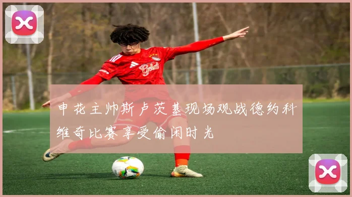 申花主帅斯卢茨基现场观战德约科维奇比赛享受偷闲时光